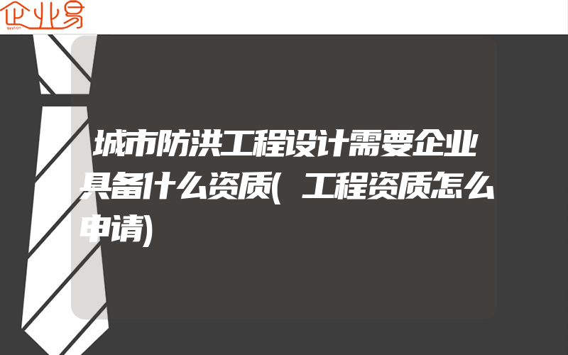 城市防洪工程设计需要企业具备什么资质(工程资质怎么申请)