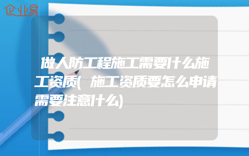 做人防工程施工需要什么施工资质(施工资质要怎么申请需要注意什么)