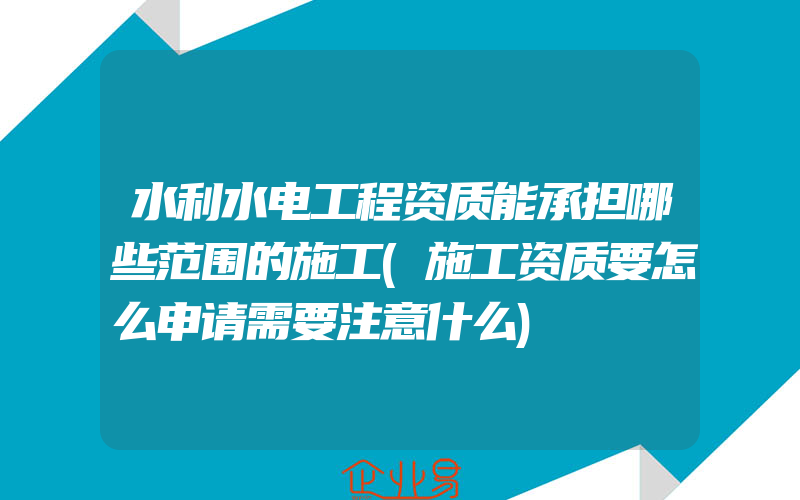 水利水电工程资质能承担哪些范围的施工(施工资质要怎么申请需要注意什么)