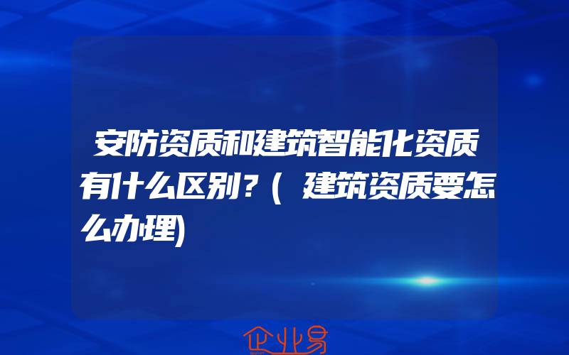 安防资质和建筑智能化资质有什么区别？(建筑资质要怎么办理)