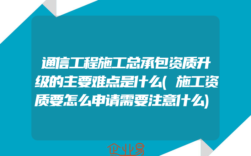 通信工程施工总承包资质升级的主要难点是什么(施工资质要怎么申请需要注意什么)