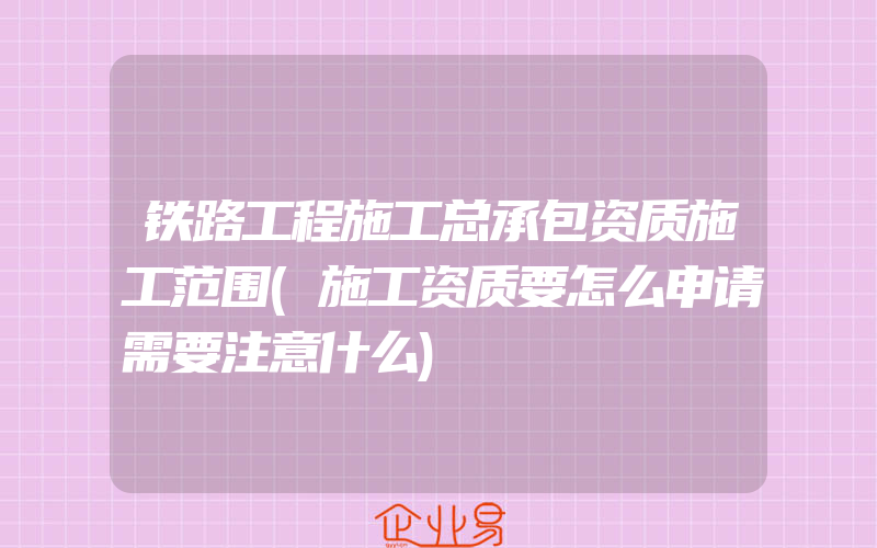 铁路工程施工总承包资质施工范围(施工资质要怎么申请需要注意什么)