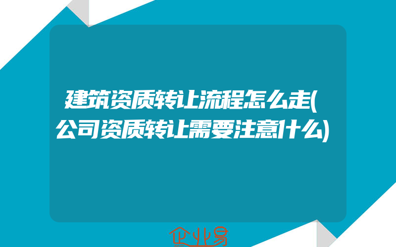 建筑资质转让流程怎么走(公司资质转让需要注意什么)