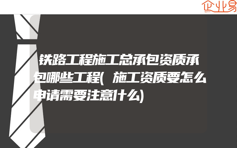 铁路工程施工总承包资质承包哪些工程(施工资质要怎么申请需要注意什么)