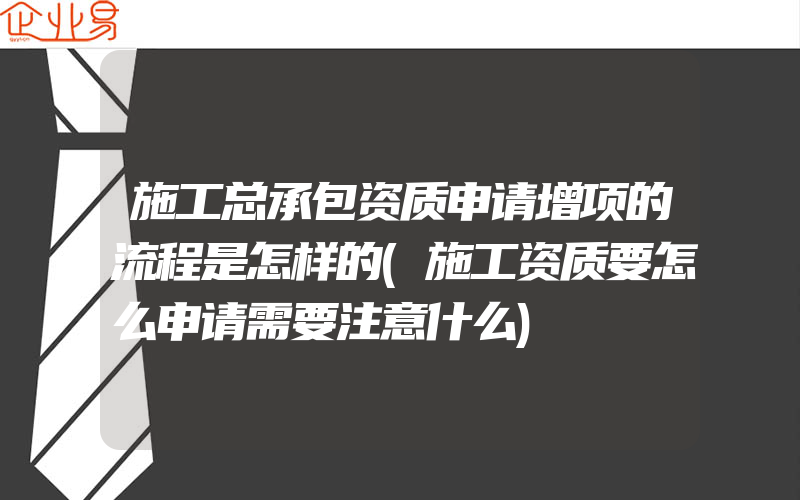 施工总承包资质申请增项的流程是怎样的(施工资质要怎么申请需要注意什么)