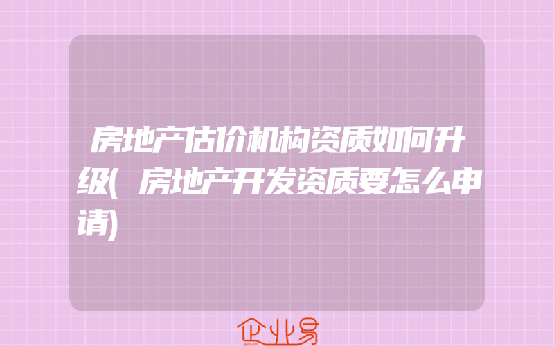 房地产估价机构资质如何升级(房地产开发资质要怎么申请)