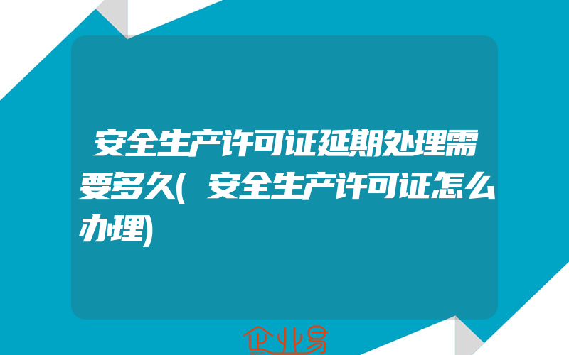 安全生产许可证延期处理需要多久(安全生产许可证怎么办理)