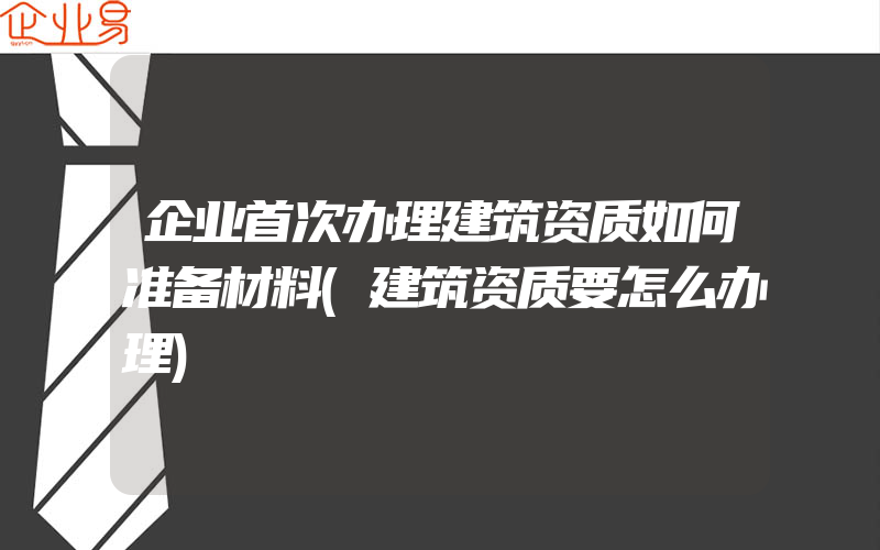 企业首次办理建筑资质如何准备材料(建筑资质要怎么办理)