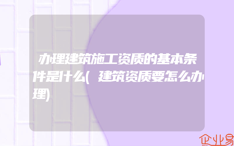 办理建筑施工资质的基本条件是什么(建筑资质要怎么办理)