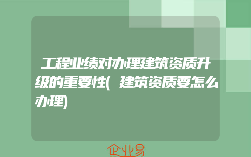 工程业绩对办理建筑资质升级的重要性(建筑资质要怎么办理)