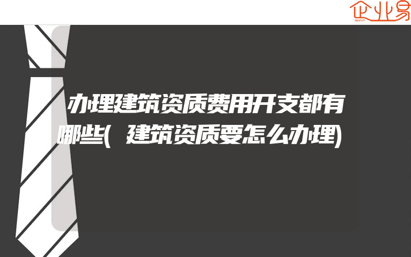 办理建筑资质费用开支都有哪些(建筑资质要怎么办理)