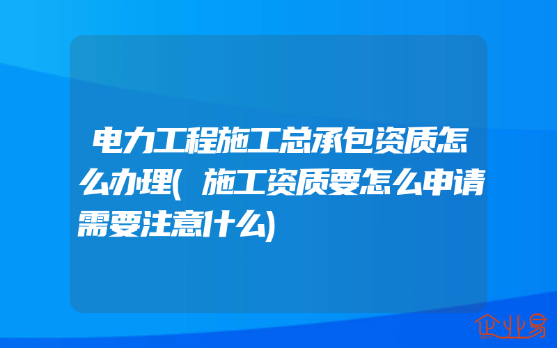 电力工程施工总承包资质怎么办理(施工资质要怎么申请需要注意什么)