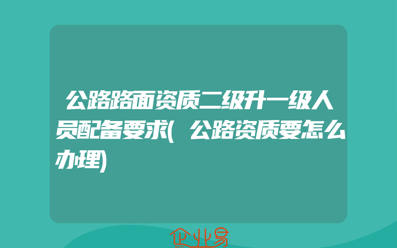 公路路面资质二级升一级人员配备要求(公路资质要怎么办理)