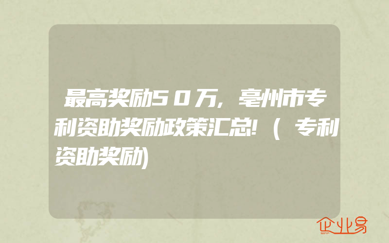 最高奖励50万,亳州市专利资助奖励政策汇总!(专利资助奖励)