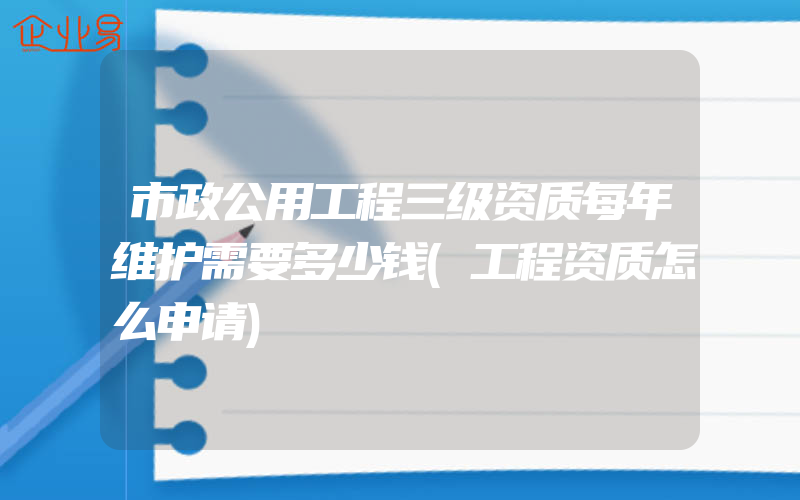 市政公用工程三级资质每年维护需要多少钱(工程资质怎么申请)