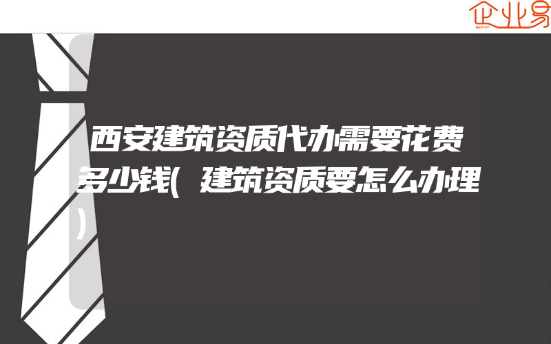 西安建筑资质代办需要花费多少钱(建筑资质要怎么办理)