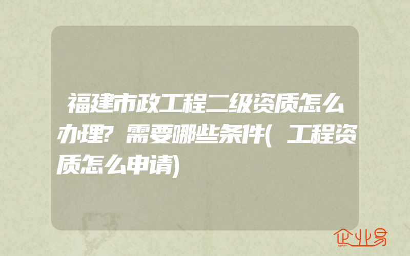 福建市政工程二级资质怎么办理?需要哪些条件(工程资质怎么申请)