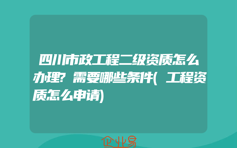 四川市政工程二级资质怎么办理?需要哪些条件(工程资质怎么申请)