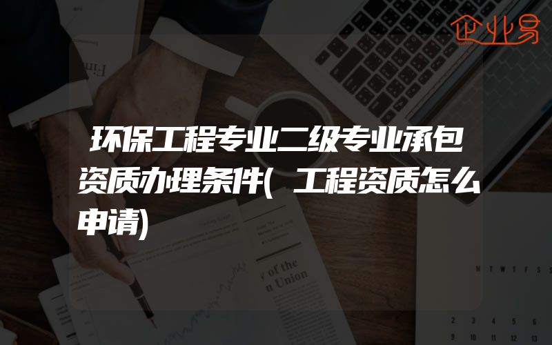 环保工程专业二级专业承包资质办理条件(工程资质怎么申请)