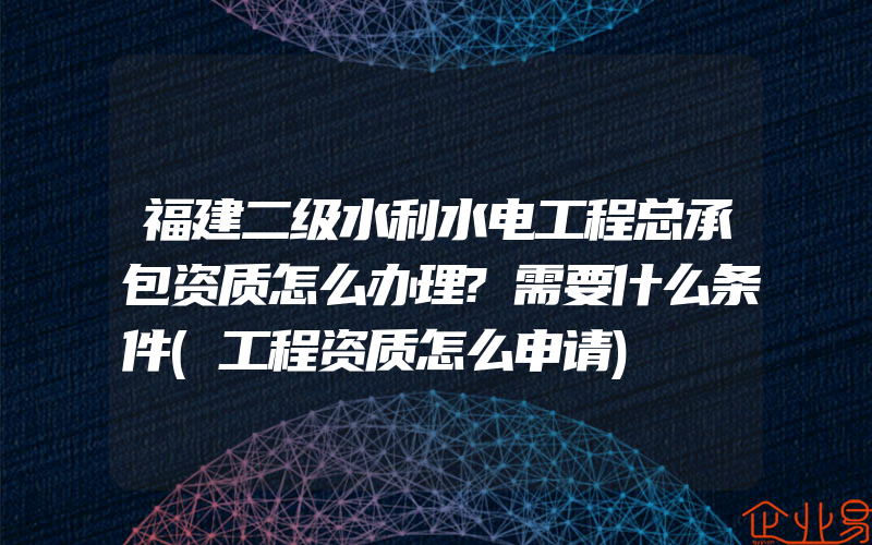 福建二级水利水电工程总承包资质怎么办理?需要什么条件(工程资质怎么申请)