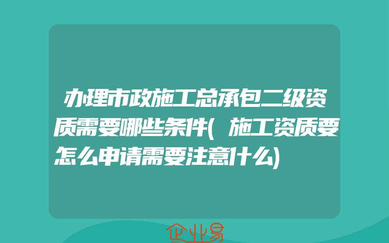 办理市政施工总承包二级资质需要哪些条件(施工资质要怎么申请需要注意什么)