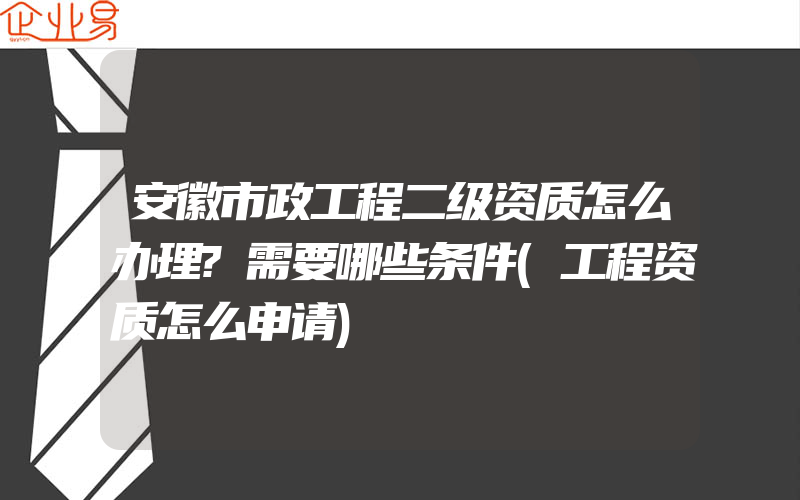 安徽市政工程二级资质怎么办理?需要哪些条件(工程资质怎么申请)