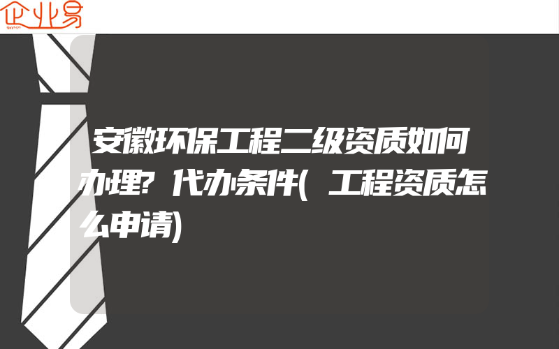 安徽环保工程二级资质如何办理?代办条件(工程资质怎么申请)