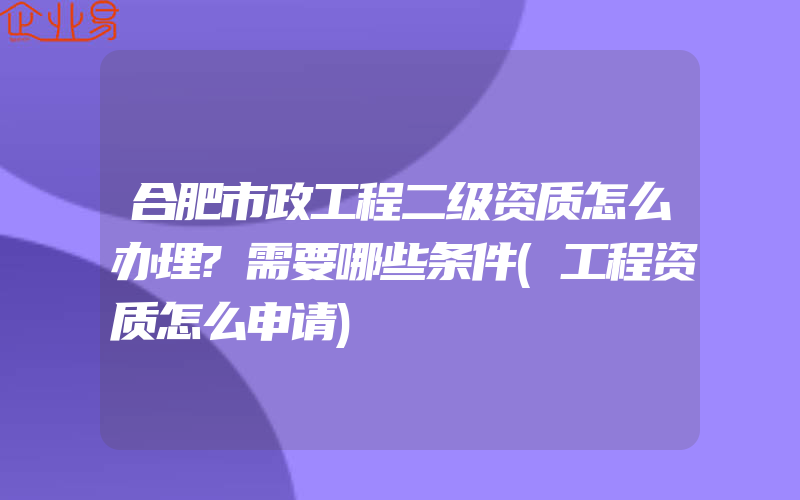 合肥市政工程二级资质怎么办理?需要哪些条件(工程资质怎么申请)