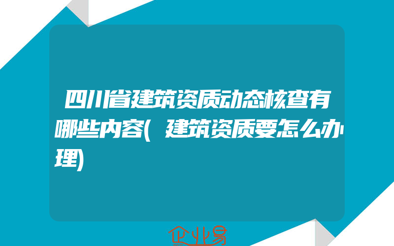 四川省建筑资质动态核查有哪些内容(建筑资质要怎么办理)