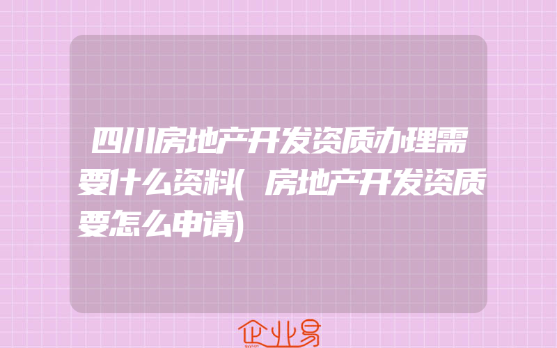 四川房地产开发资质办理需要什么资料(房地产开发资质要怎么申请)