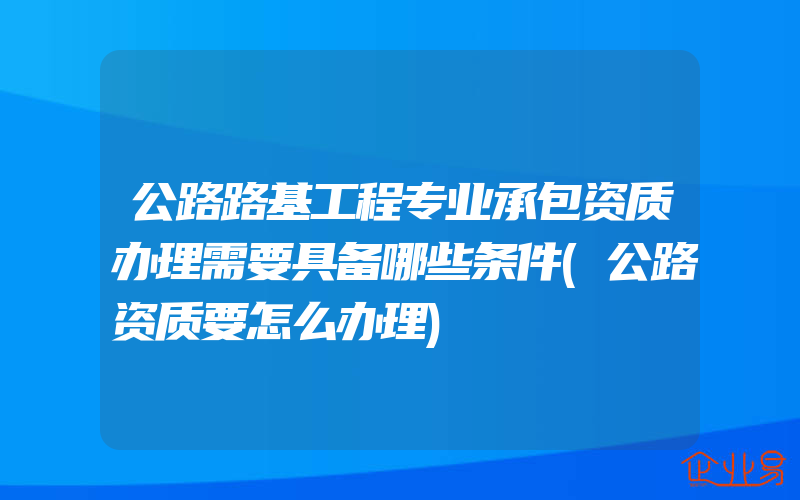 公路路基工程专业承包资质办理需要具备哪些条件(公路资质要怎么办理)