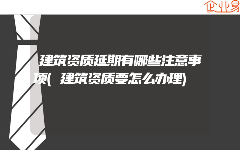 建筑资质延期有哪些注意事项(建筑资质要怎么办理)