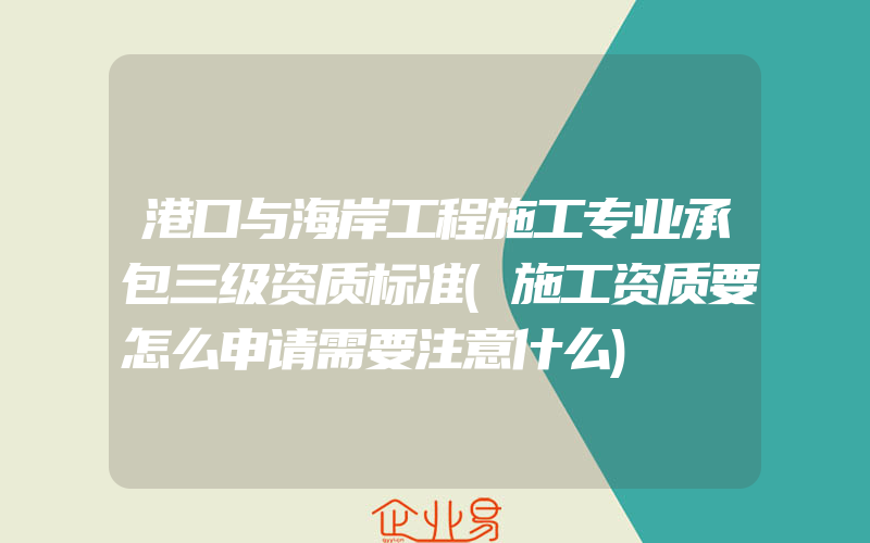 港口与海岸工程施工专业承包三级资质标准(施工资质要怎么申请需要注意什么)