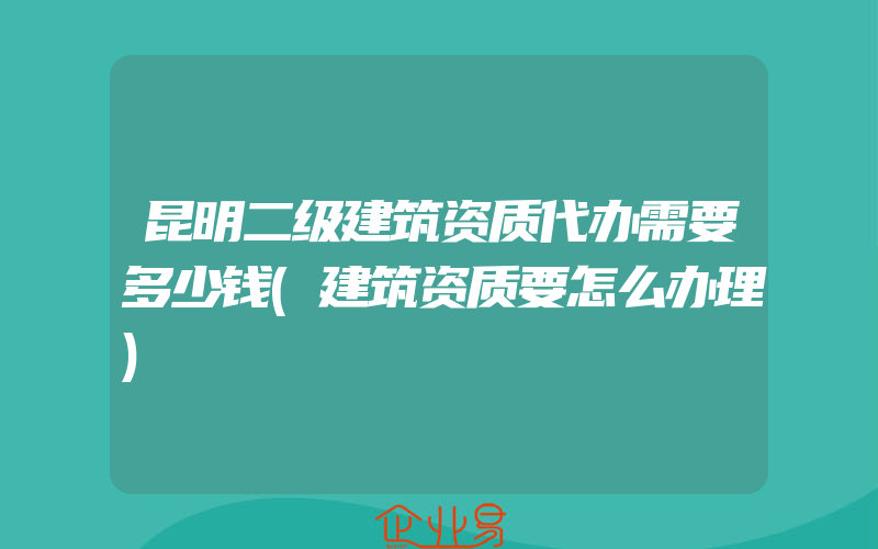 昆明二级建筑资质代办需要多少钱(建筑资质要怎么办理)