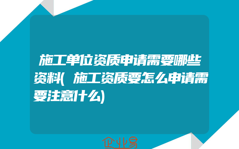 施工单位资质申请需要哪些资料(施工资质要怎么申请需要注意什么)