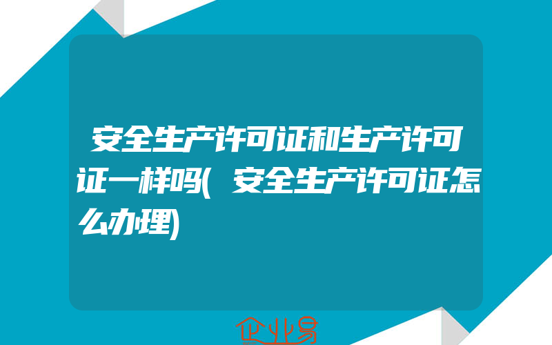 安全生产许可证和生产许可证一样吗(安全生产许可证怎么办理)