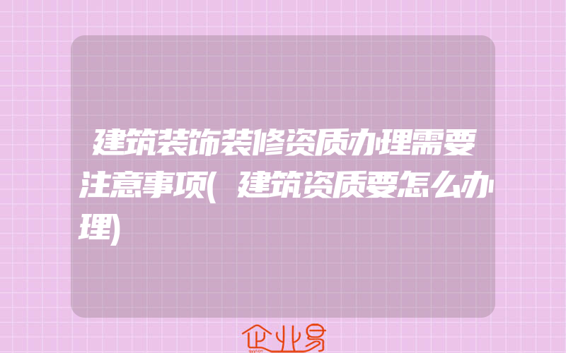 建筑装饰装修资质办理需要注意事项(建筑资质要怎么办理)