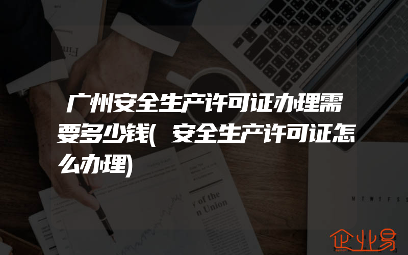 广州安全生产许可证办理需要多少钱(安全生产许可证怎么办理)