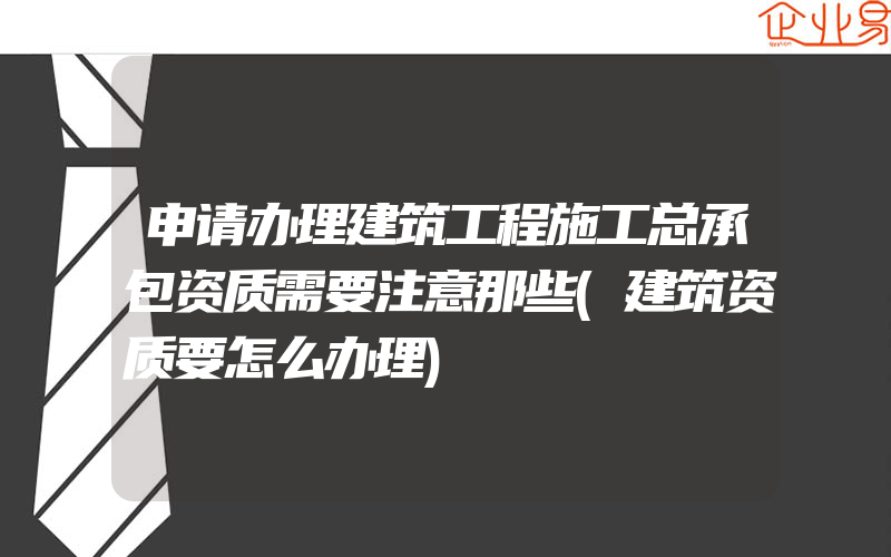 申请办理建筑工程施工总承包资质需要注意那些(建筑资质要怎么办理)