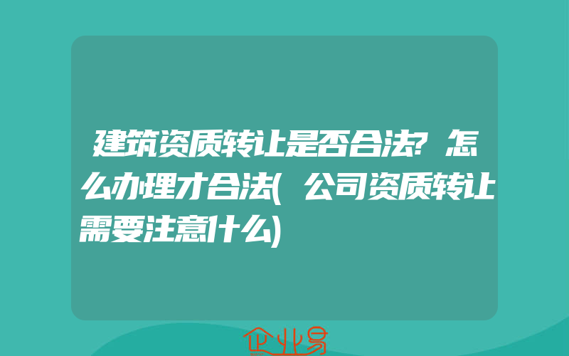 建筑资质转让是否合法?怎么办理才合法(公司资质转让需要注意什么)