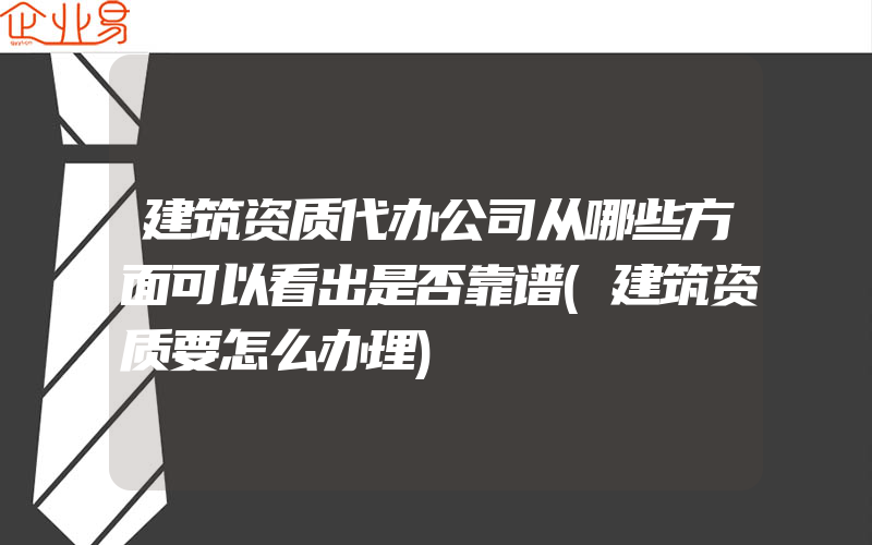 建筑资质代办公司从哪些方面可以看出是否靠谱(建筑资质要怎么办理)