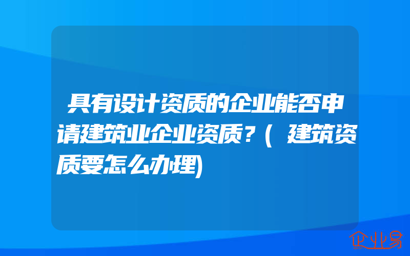 具有设计资质的企业能否申请建筑业企业资质？(建筑资质要怎么办理)