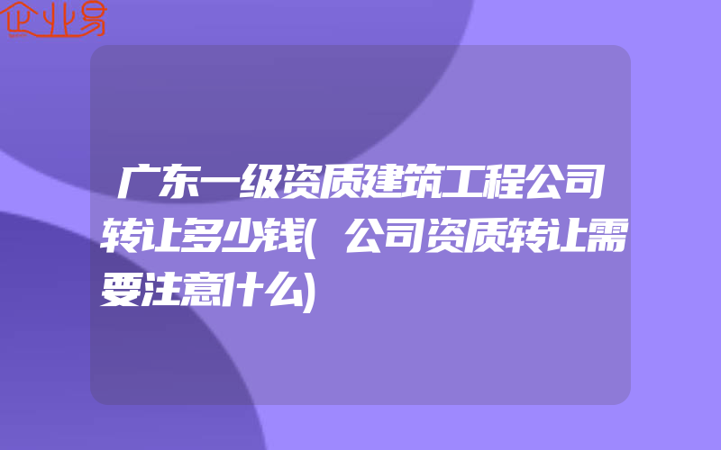 广东一级资质建筑工程公司转让多少钱(公司资质转让需要注意什么)