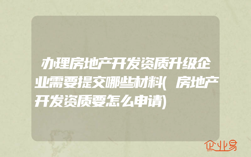 办理房地产开发资质升级企业需要提交哪些材料(房地产开发资质要怎么申请)