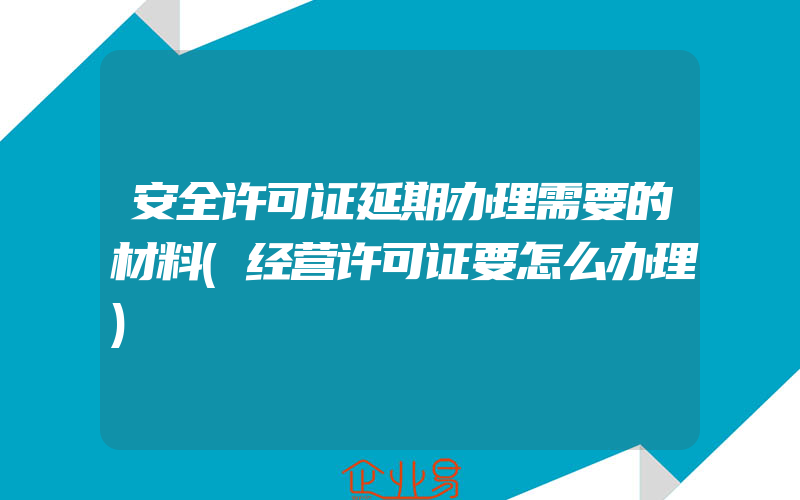 安全许可证延期办理需要的材料(经营许可证要怎么办理)