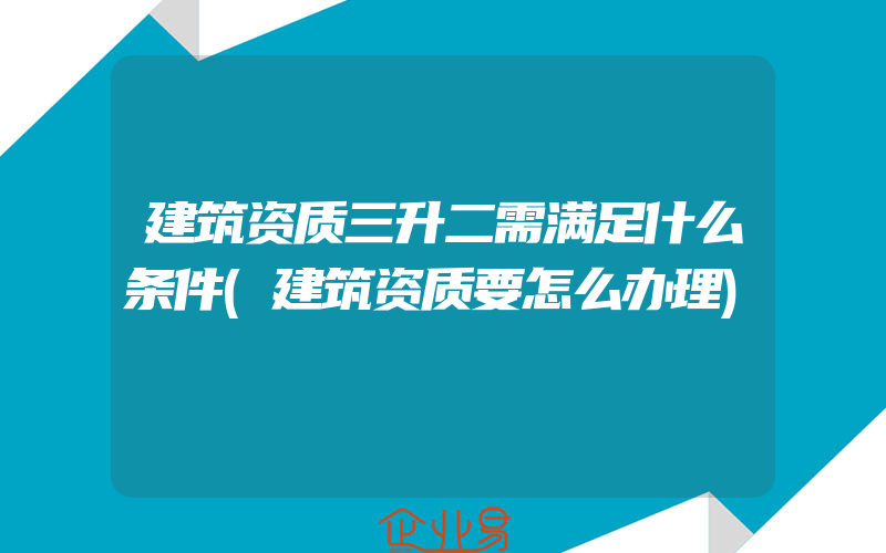 建筑资质三升二需满足什么条件(建筑资质要怎么办理)