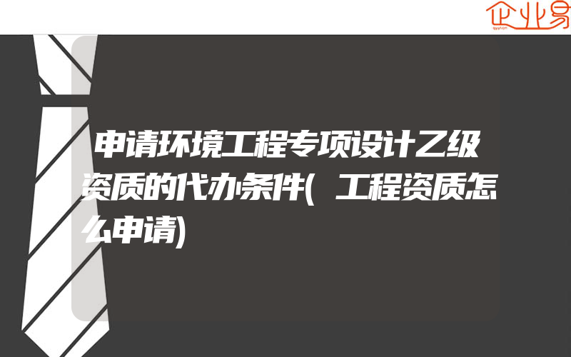 申请环境工程专项设计乙级资质的代办条件(工程资质怎么申请)