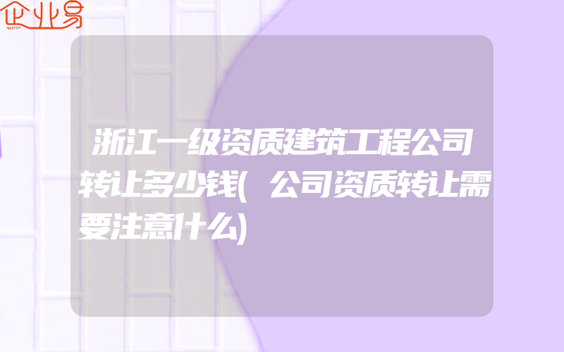 浙江一级资质建筑工程公司转让多少钱(公司资质转让需要注意什么)