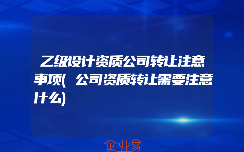 乙级设计资质公司转让注意事项(公司资质转让需要注意什么)