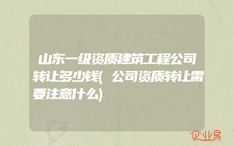 山东一级资质建筑工程公司转让多少钱(公司资质转让需要注意什么)